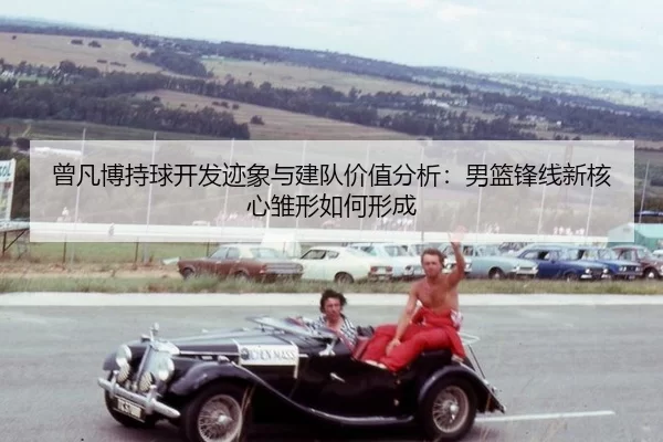 曾凡博持球开发迹象与建队价值分析：男篮锋线新核心雏形如何形成