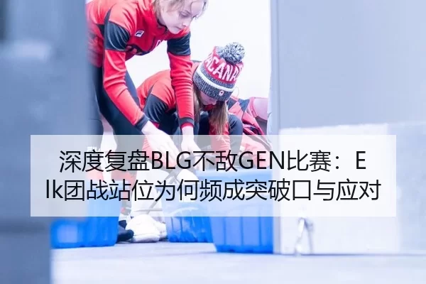 深度复盘BLG不敌GEN比赛：Elk团战站位为何频成突破口与应对