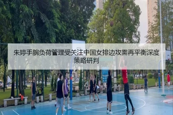 朱婷手腕负荷管理受关注中国女排边攻需再平衡深度策略研判
